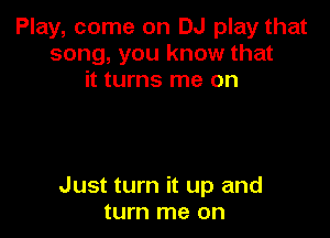 Play, come on DJ play that
song, you know that
it turns me on

Just turn it up and
turn me on