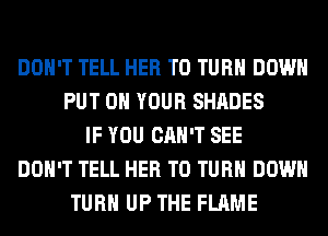 DON'T TELL HER T0 TURN DOWN
PUT ON YOUR SHADES
IF YOU CAN'T SEE
DON'T TELL HER T0 TURN DOWN
TURN UP THE FLAME