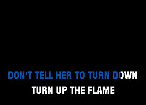 DOH'T TELL HER T0 TURN DOWN
TURN UP THE FLAME