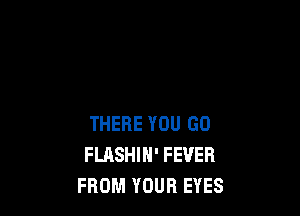 THERE YOU GO
FLASHIH' FEVER
FROM YOUR EYES