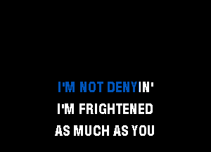 I'M NOT DENYIN'
I'M FRIGHTENED
AS MUCH AS YOU