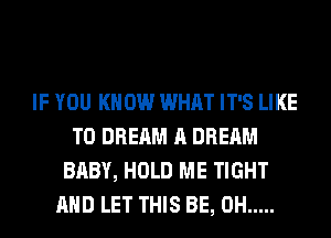 IF YOU KNOW WHAT IT'S LIKE
TO DREAM A DREAM
BABY, HOLD ME TIGHT
AND LET THIS BE, 0H .....