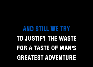 AND STILL WE TRY
TO JUSTIFY THE WASTE
FOR A TASTE OF MAN'S

GREATEST ADVENTU RE I