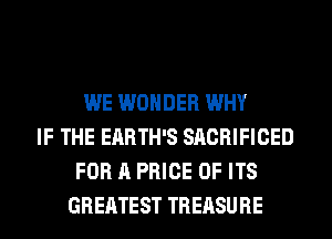 WE WONDER WHY
IF THE ERRTH'S SACRIFICED
FOR A PRICE OF ITS
GREATEST TREASURE
