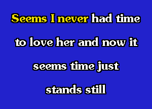 Seems I never had time
to love her and now it
seems time just

stands still