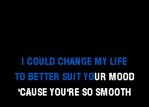 I COULD CHANGE MY LIFE
T0 BETTER SUIT YOUR MOOD
'CAUSE YOU'RE SO SMOOTH
