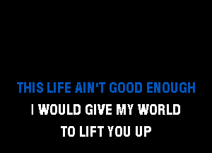 THIS LIFE AIN'T GOOD ENOUGH
I WOULD GIVE MY WORLD
T0 LIFT YOU UP
