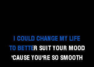 I COULD CHANGE MY LIFE
T0 BETTER SUIT YOUR MOOD
'CAUSE YOU'RE SO SMOOTH