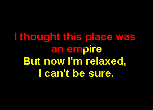 I thought this place was
an empire

But now I'm relaxed,
I can't be sure.