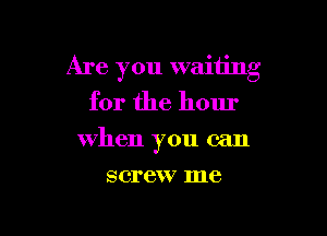 Are you waiting
for the hour

when you can

screw me