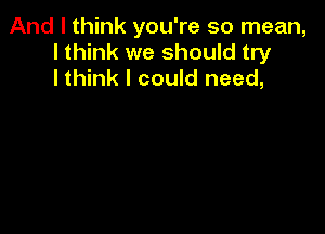 And I think you're so mean,
I think we should try
lthink I could need,