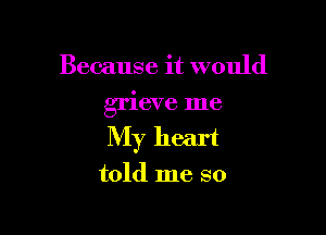 Because it would

grieve me

My heart

told me so