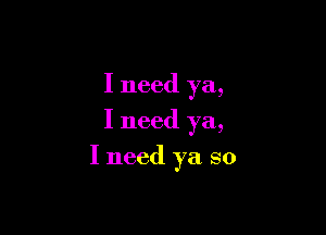 I need ya,
I need ya,

I need ya so