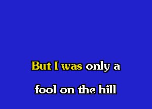 But I was only a

fool on the hill