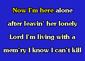 Now I'm here alone
after leavin' her lonely
Lord I'm living with a

mem'ry I know I can't kill