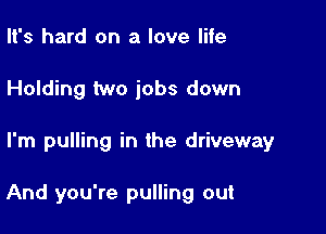 It's hard on a love life
Holding two jobs down

I'm pulling in the driveway

And you're pulling out