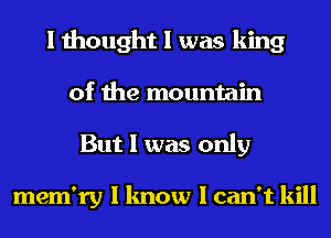 I thought I was king
of the mountain
But I was only

mem'ry I know I can't kill