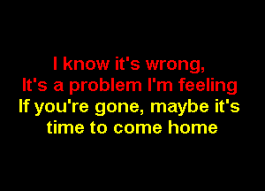 I know it's wrong,
It's a problem I'm feeling

If you're gone, maybe it's
time to come home