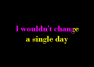 I wouldn't change

a single day