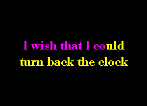I Wish that I could
turn back the clock