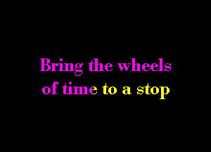 Bring the wheels

of time to a stop