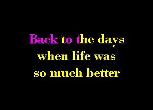 Back to the days

when life was
so much better