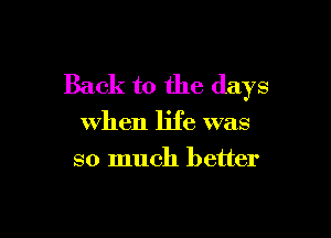 Back to the days

when life was
so much better