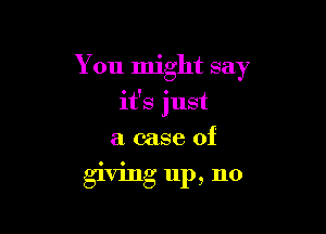 You might say

it's just

a case of
giving up, no