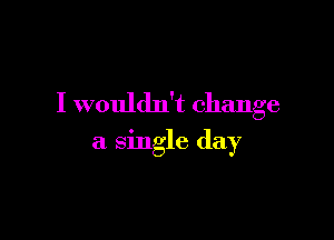 I wouldn't change

a single day