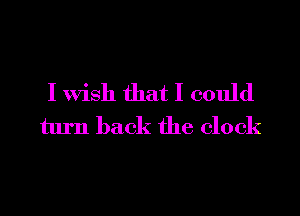 I Wish that I could
turn back the clock