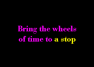 Bring the wheels

of time to a stop