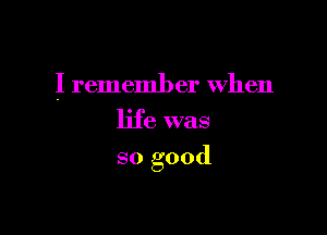 I rememl) er When
life was

so good