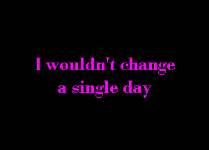 I wouldn't change

a single day