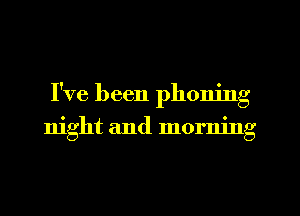 I've been phoning
night and morning