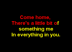 Come home,
There's a little bit of

something me
In everything in you.