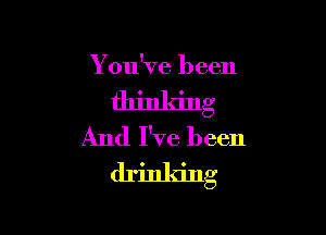 You've been

ll'l'g

And I've been
drinking