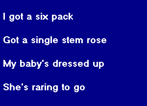 I got a six pack

Got a single stem rose

My baby's dressed up

She's raring to go