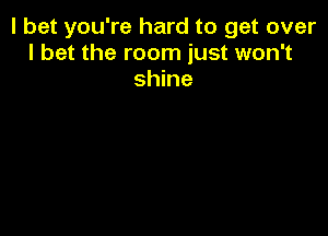 I bet you're hard to get over
I bet the room just won't
shine