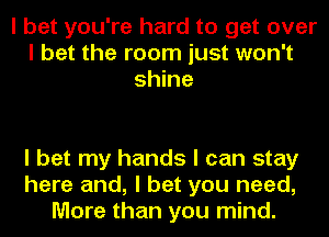 I bet you're hard to get over
I bet the room just won't
shine

I bet my hands I can stay
here and, I bet you need,
More than you mind.