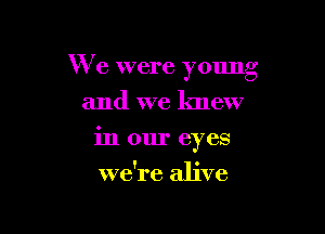 I
VR e were young

and we knew
in our eyes
we're alive