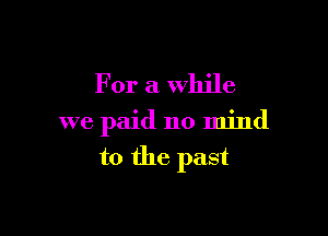 For a while

we paid no mind

to the past