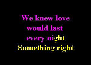 We knew love
would last

every night
Something right