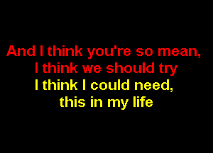 And I think you're so mean,
I think we should try

Ithink I could need,
this in my life