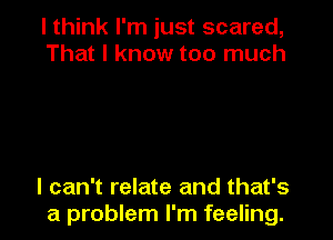 I think I'm just scared,
That I know too much

I can't relate and that's
a problem I'm feeling.