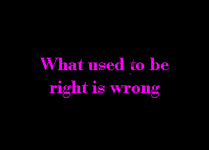 What used to be

right is wrong