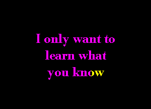 I only want to

learn What

you know