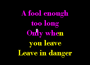 A fool enough

too long

On'iy when

you leave

Leave in danger