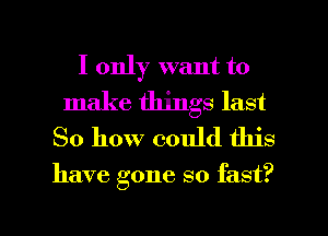 I only want to
make things last
So how could this

have gone so fast?

g