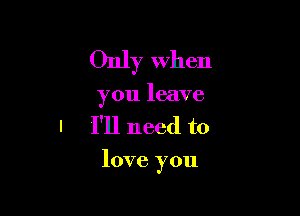 Only when
you leave
I I'll need to

love you