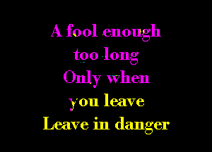 A fool enough

too long

Only When

you leave

Leave in danger